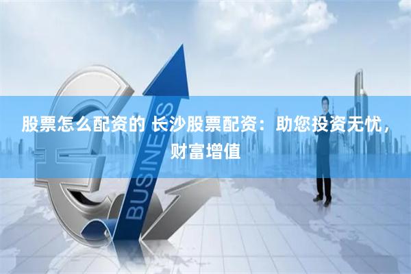 股票怎么配资的 长沙股票配资：助您投资无忧，财富增值