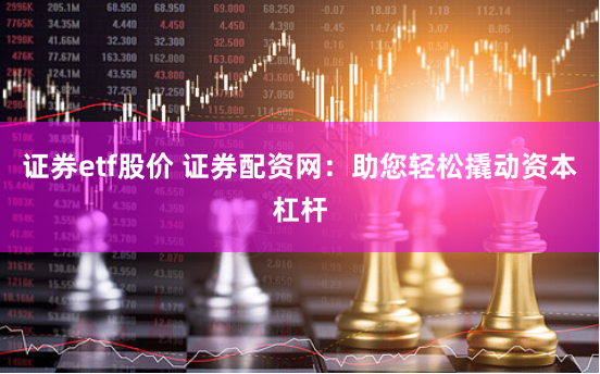 证券etf股价 证券配资网：助您轻松撬动资本杠杆