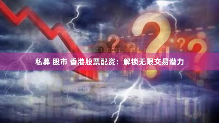 私募 股市 香港股票配资：解锁无限交易潜力