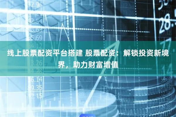 线上股票配资平台搭建 股票配资：解锁投资新境界，助力财富增值