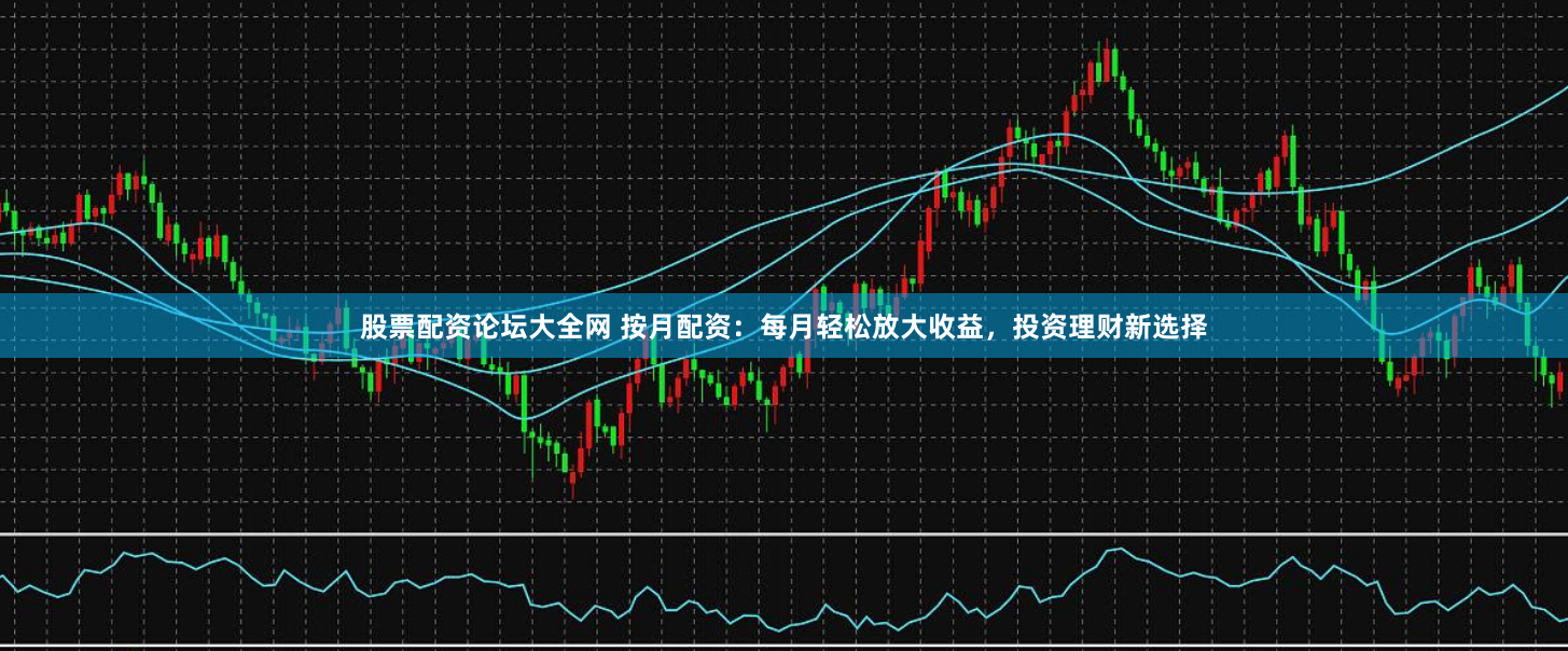 股票配资论坛大全网 按月配资：每月轻松放大收益，投资理财新选择