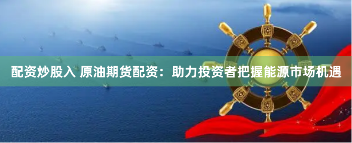 配资炒股入 原油期货配资：助力投资者把握能源市场机遇