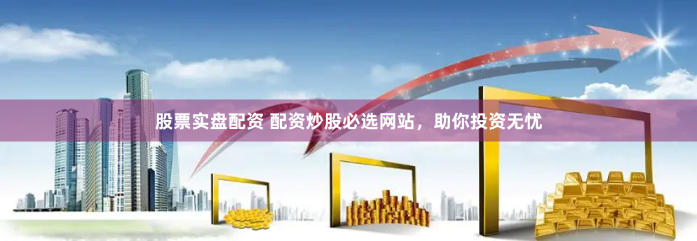 股票实盘配资 配资炒股必选网站，助你投资无忧