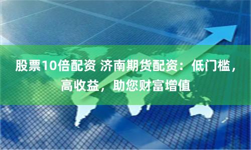 股票10倍配资 济南期货配资：低门槛，高收益，助您财富增值
