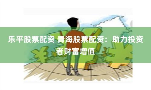 乐平股票配资 青海股票配资：助力投资者财富增值