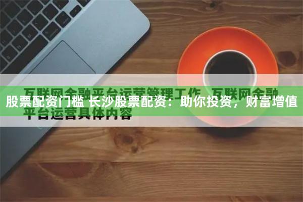 股票配资门槛 长沙股票配资：助你投资，财富增值